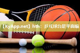 hth：乒乓球台是平面嘛