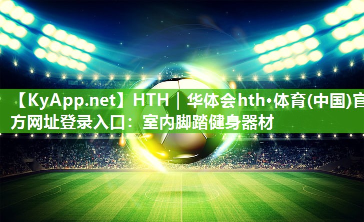 HTH｜华体会hth·体育(中国)官方网址登录入口：室内脚踏健身器材