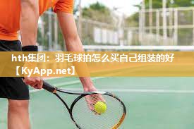 羽毛球拍怎么买自己组装的好 羽毛球拍怎么买自己组装的好